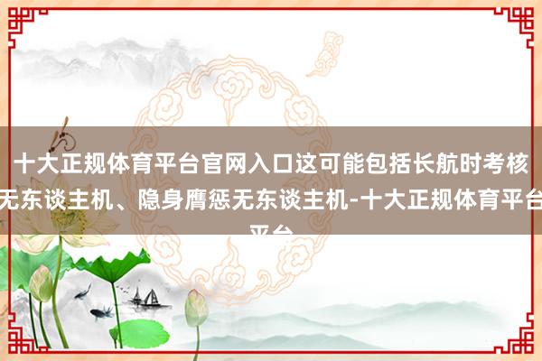 十大正规体育平台官网入口这可能包括长航时考核无东谈主机、隐身膺惩无东谈主机-十大正规体育平台