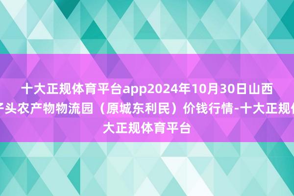 十大正规体育平台app2024年10月30日山西太原丈子头农产物物流园(原城东利民)价钱行情-十大正规体育平台