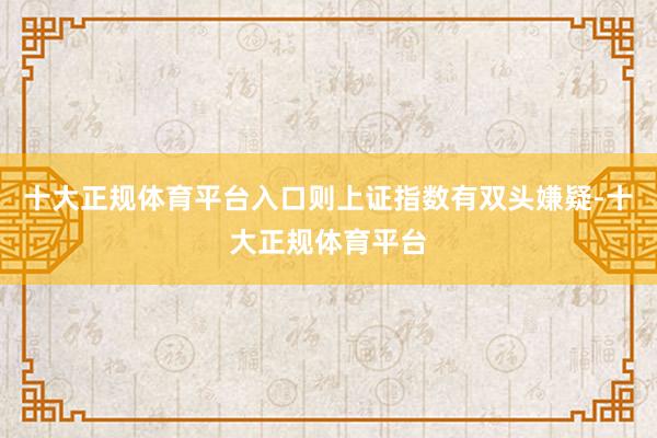 十大正规体育平台入口则上证指数有双头嫌疑-十大正规体育平台