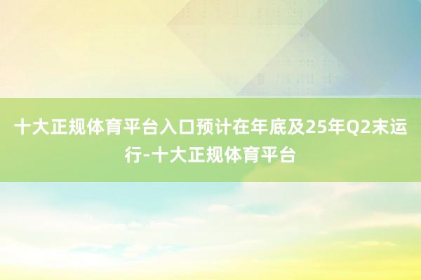 十大正规体育平台入口预计在年底及25年Q2末运行-十大正规体育平台