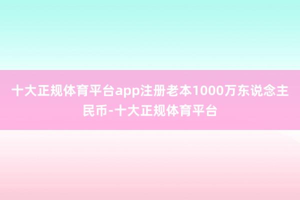 十大正规体育平台app注册老本1000万东说念主民币-十大正规体育平台