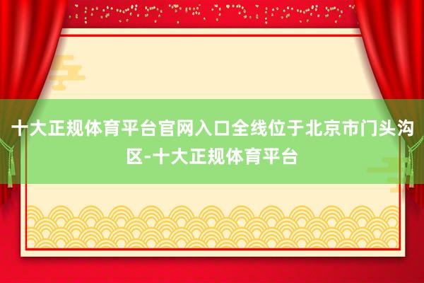 十大正规体育平台官网入口全线位于北京市门头沟区-十大正规体育平台