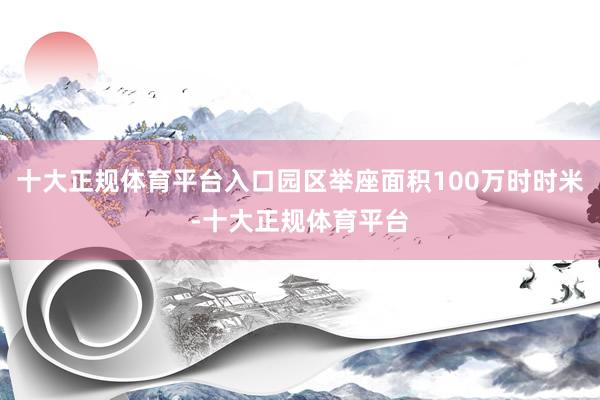 十大正规体育平台入口园区举座面积100万时时米-十大正规体育平台