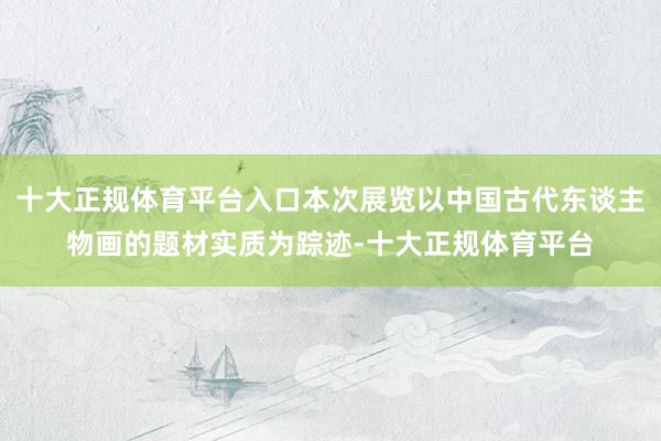 十大正规体育平台入口本次展览以中国古代东谈主物画的题材实质为踪迹-十大正规体育平台