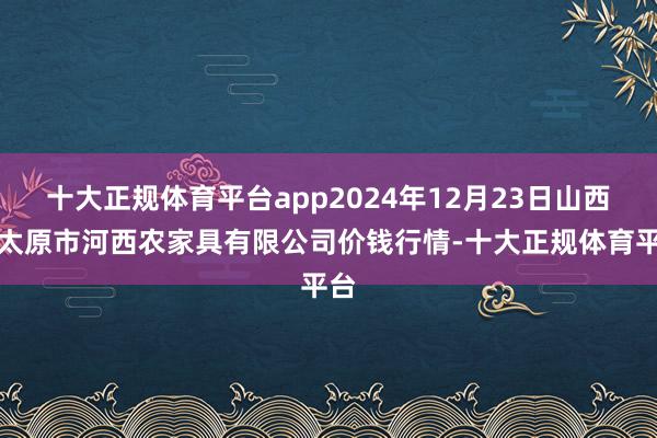 十大正规体育平台app2024年12月23日山西省太原市河西农家具有限公司价钱行情-十大正规体育平台