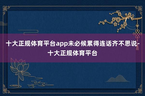 十大正规体育平台app未必候累得连话齐不思说-十大正规体育平台
