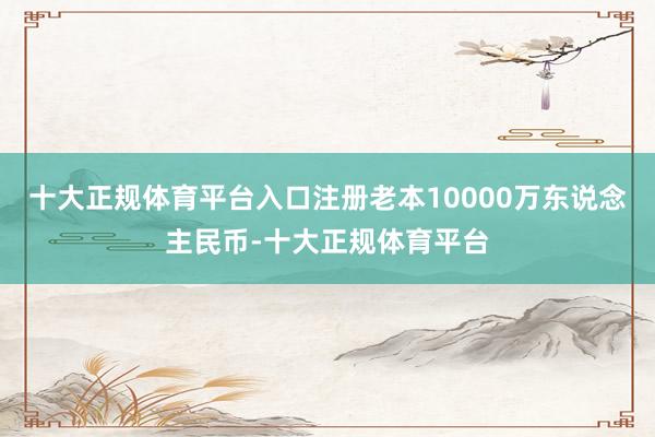十大正规体育平台入口注册老本10000万东说念主民币-十大正规体育平台