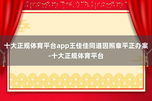 十大正规体育平台app王佳佳同道因照章平正办案-十大正规体育平台