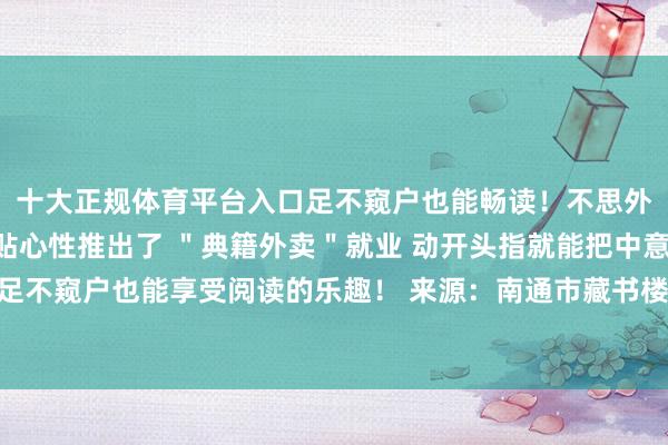 十大正规体育平台入口足不窥户也能畅读！不思外出？不进犯！新馆还贴心性推出了 ＂典籍外卖＂就业 动开头指就能把中意的典籍送到家让你 足不窥户也能享受阅读的乐趣！ 来源：南通市藏书楼、江海晚报 发布于：北京市-十大正规体育平台