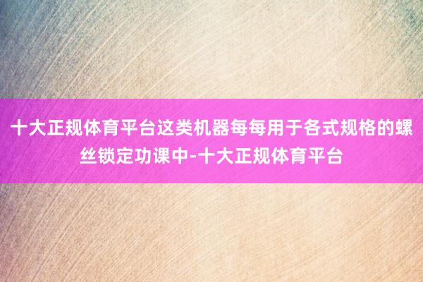 十大正规体育平台这类机器每每用于各式规格的螺丝锁定功课中-十大正规体育平台