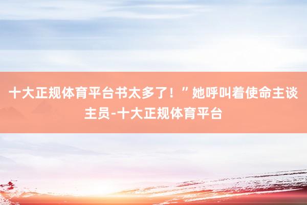 十大正规体育平台书太多了！”她呼叫着使命主谈主员-十大正规体育平台