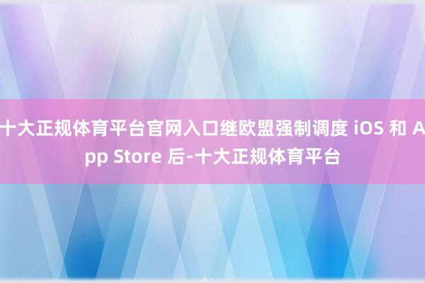 十大正规体育平台官网入口继欧盟强制调度 iOS 和 App Store 后-十大正规体育平台