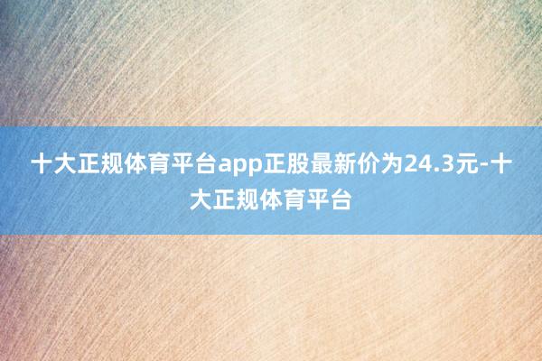 十大正规体育平台app正股最新价为24.3元-十大正规体育平台