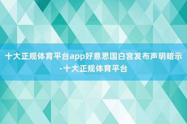 十大正规体育平台app好意思国白宫发布声明暗示-十大正规体育平台