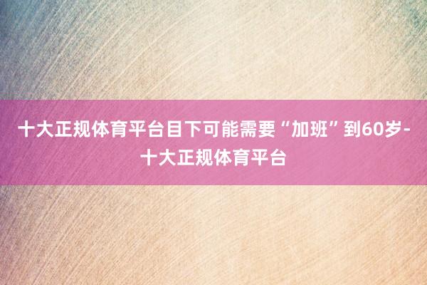 十大正规体育平台目下可能需要“加班”到60岁-十大正规体育平台