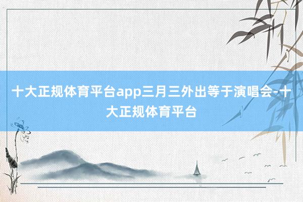 十大正规体育平台app三月三外出等于演唱会-十大正规体育平台
