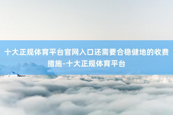 十大正规体育平台官网入口还需要合稳健地的收费措施-十大正规体育平台