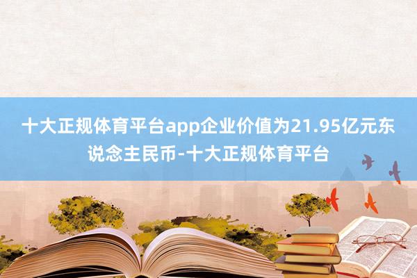 十大正规体育平台app企业价值为21.95亿元东说念主民币-十大正规体育平台