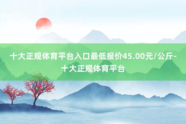 十大正规体育平台入口最低报价45.00元/公斤-十大正规体育平台