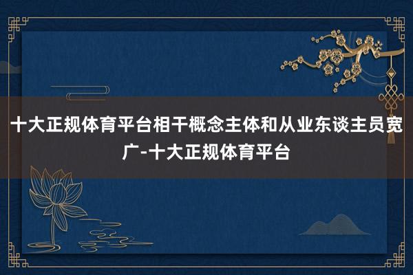 十大正规体育平台相干概念主体和从业东谈主员宽广-十大正规体育平台