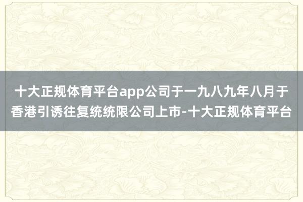 十大正规体育平台app公司于一九八九年八月于香港引诱往复统统限公司上市-十大正规体育平台