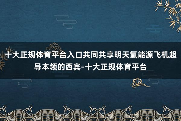 十大正规体育平台入口共同共享明天氢能源飞机超导本领的西宾-十大正规体育平台