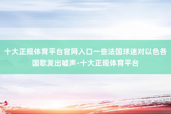 十大正规体育平台官网入口一些法国球迷对以色各国歌发出嘘声-十大正规体育平台