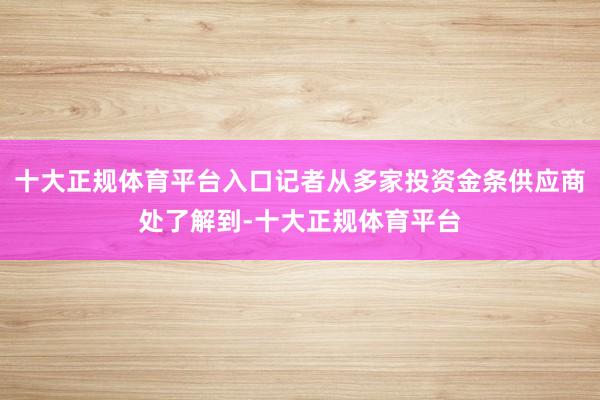 十大正规体育平台入口记者从多家投资金条供应商处了解到-十大正规体育平台