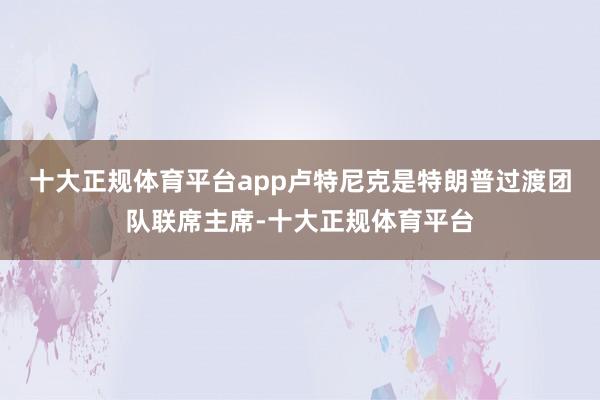 十大正规体育平台app　　卢特尼克是特朗普过渡团队联席主席-十大正规体育平台