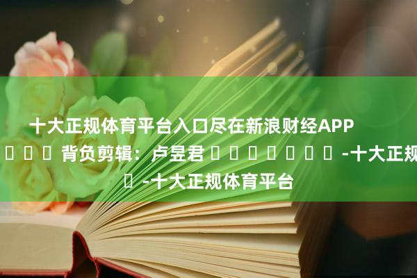 十大正规体育平台入口尽在新浪财经APP            						背负剪辑：卢昱君 							-十大正规体育平台