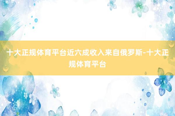 十大正规体育平台近六成收入来自俄罗斯-十大正规体育平台