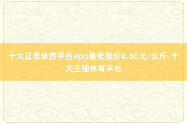 十大正规体育平台app最低报价4.60元/公斤-十大正规体育平台
