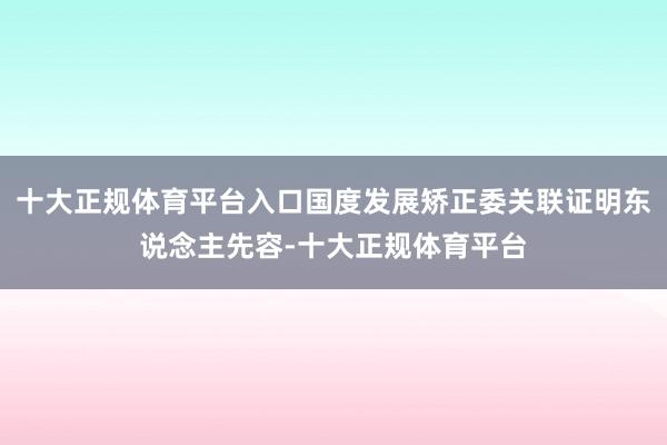 十大正规体育平台入口国度发展矫正委关联证明东说念主先容-十大正规体育平台