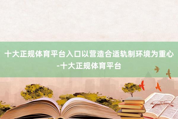 十大正规体育平台入口以营造合适轨制环境为重心-十大正规体育平台