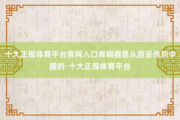 十大正规体育平台官网入口青铜器是从西亚传到中国的-十大正规体育平台