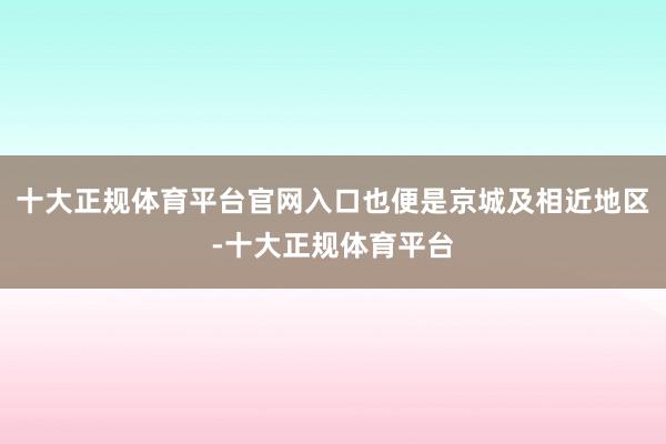 十大正规体育平台官网入口也便是京城及相近地区-十大正规体育平台