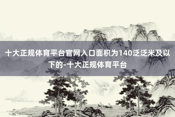 十大正规体育平台官网入口面积为140泛泛米及以下的-十大正规体育平台
