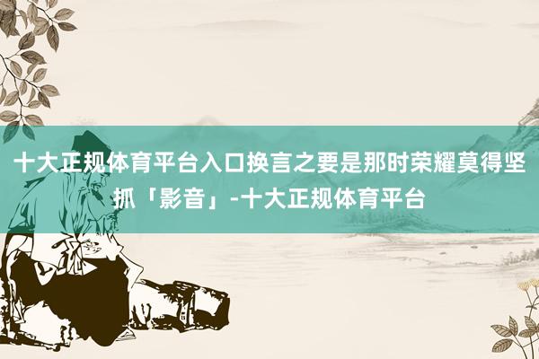 十大正规体育平台入口换言之要是那时荣耀莫得坚抓「影音」-十大正规体育平台