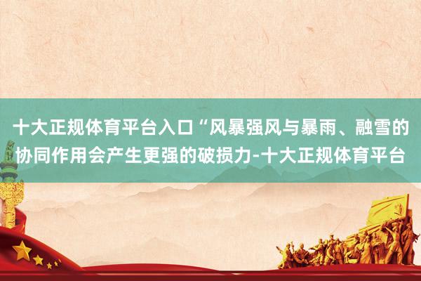 十大正规体育平台入口“风暴强风与暴雨、融雪的协同作用会产生更强的破损力-十大正规体育平台