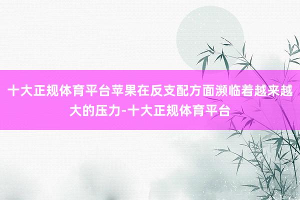 十大正规体育平台苹果在反支配方面濒临着越来越大的压力-十大正规体育平台