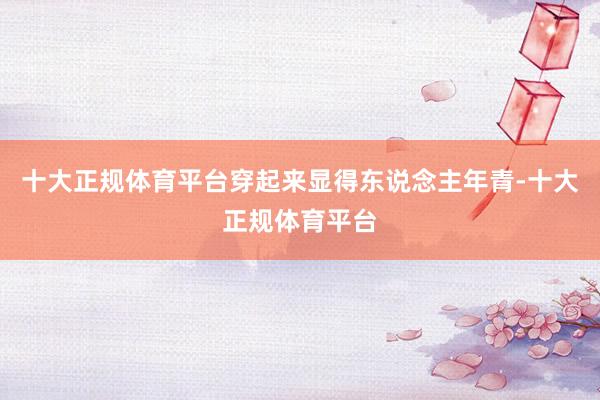 十大正规体育平台穿起来显得东说念主年青-十大正规体育平台