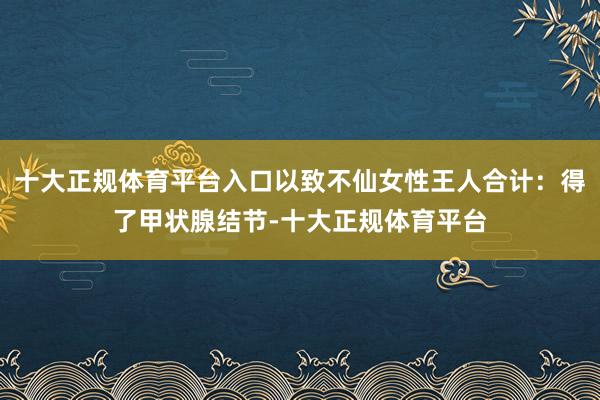 十大正规体育平台入口以致不仙女性王人合计：得了甲状腺结节-十大正规体育平台