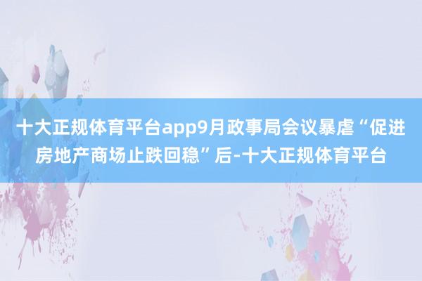十大正规体育平台app9月政事局会议暴虐“促进房地产商场止跌回稳”后-十大正规体育平台