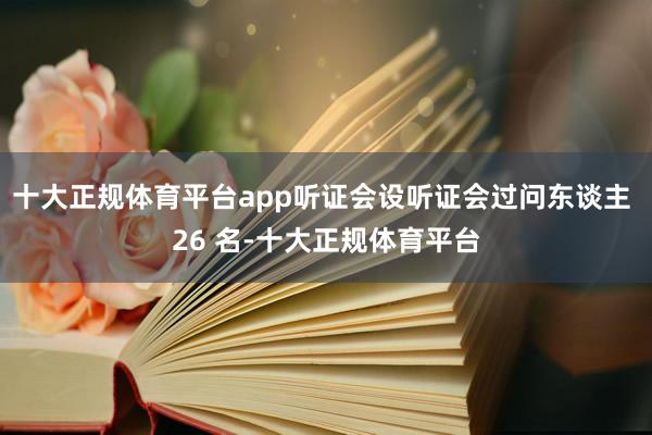十大正规体育平台app听证会设听证会过问东谈主 26 名-十大正规体育平台