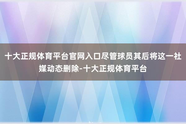 十大正规体育平台官网入口尽管球员其后将这一社媒动态删除-十大正规体育平台
