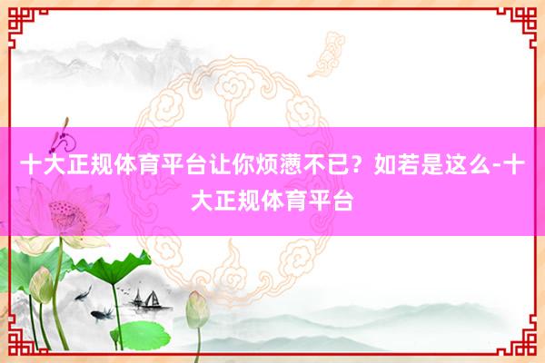 十大正规体育平台让你烦懑不已？如若是这么-十大正规体育平台