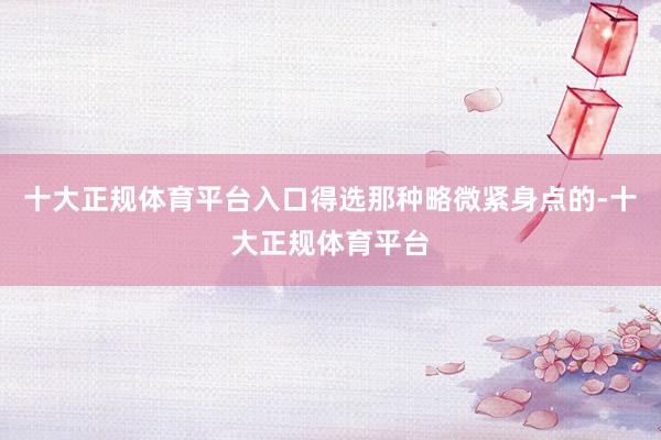十大正规体育平台入口得选那种略微紧身点的-十大正规体育平台