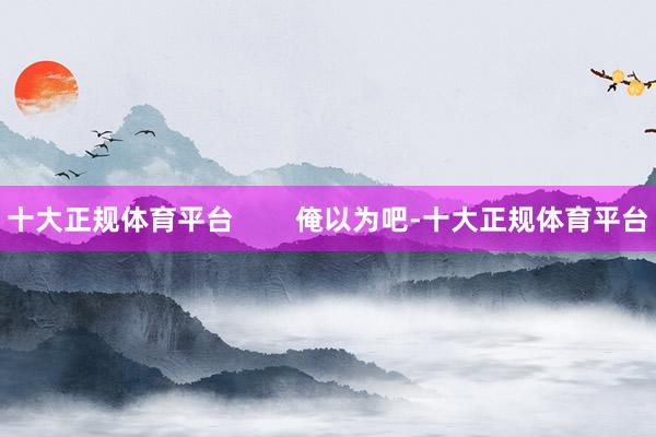 十大正规体育平台        俺以为吧-十大正规体育平台