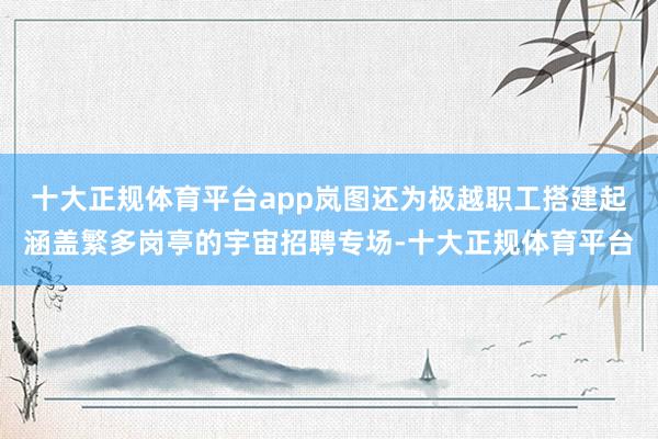 十大正规体育平台app岚图还为极越职工搭建起涵盖繁多岗亭的宇宙招聘专场-十大正规体育平台
