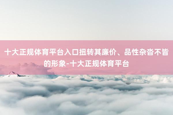 十大正规体育平台入口扭转其廉价、品性杂沓不皆的形象-十大正规体育平台